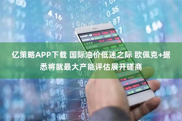 亿策略APP下载 国际油价低迷之际 欧佩克+据悉将就最大产能评估展开磋商
