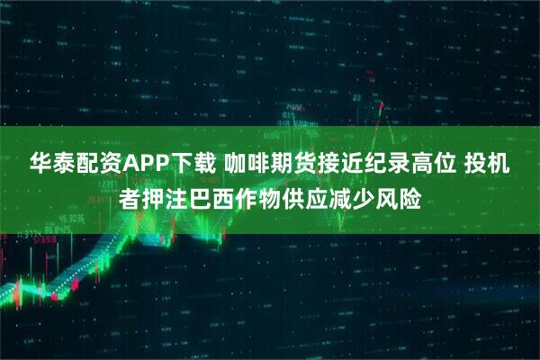 华泰配资APP下载 咖啡期货接近纪录高位 投机者押注巴西作物供应减少风险