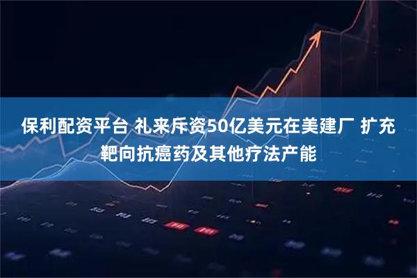 保利配资平台 礼来斥资50亿美元在美建厂 扩充靶向抗癌药及其他疗法产能