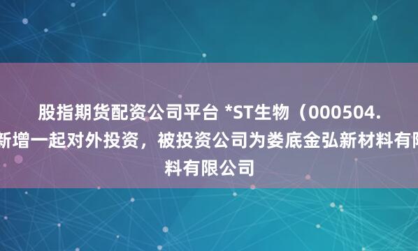 股指期货配资公司平台 *ST生物（000504.SZ）新增一起对外投资，被投资公司为娄底金弘新材料有限公司
