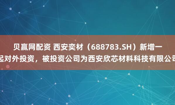 贝赢网配资 西安奕材（688783.SH）新增一起对外投资，被投资公司为西安欣芯材料科技有限公司