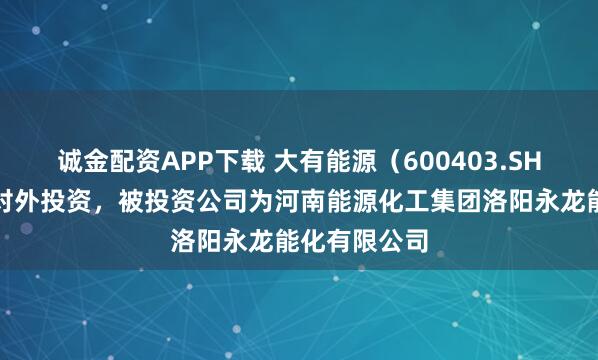 诚金配资APP下载 大有能源（600403.SH）新增一起对外投资，被投资公司为河南能源化工集团洛阳永龙能化有限公司