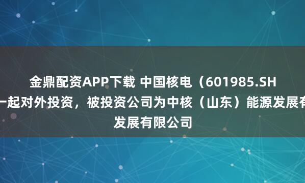 金鼎配资APP下载 中国核电（601985.SH）新增一起对外投资，被投资公司为中核（山东）能源发展有限公司