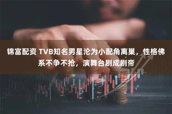 锦富配资 TVB知名男星沦为小配角离巢，性格佛系不争不抢，演舞台剧成剧帝