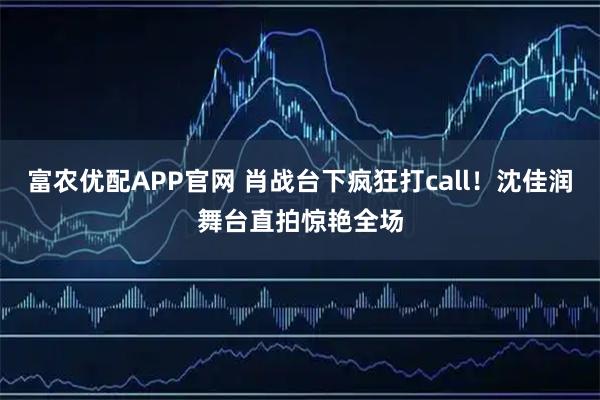 富农优配APP官网 肖战台下疯狂打call！沈佳润舞台直拍惊艳全场