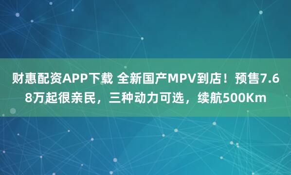 财惠配资APP下载 全新国产MPV到店!预售7.68万起很亲民,三种动力可选,续航500Km