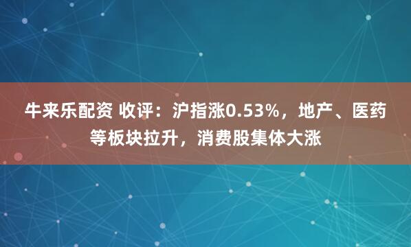 牛来乐配资 收评:沪指涨0.53%,地产、医药等板块拉升,消费股集体大涨