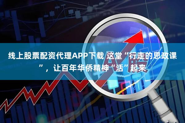 线上股票配资代理APP下载 这堂“行走的思政课”，让百年华侨精神“活”起来