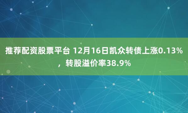 推荐配资股票平台 12月16日凯众转债上涨0.13%，转股溢价率38.9%