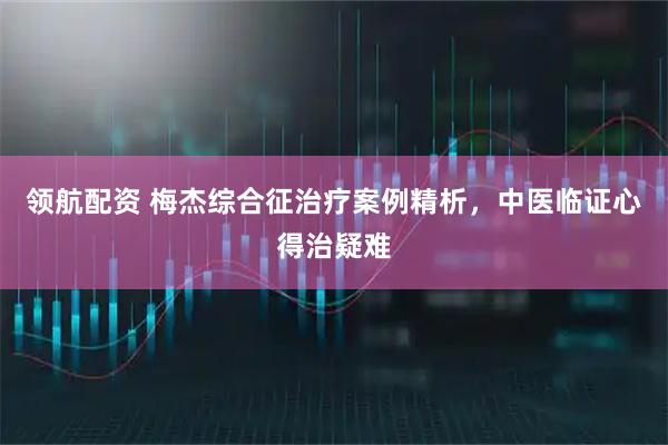领航配资 梅杰综合征治疗案例精析，中医临证心得治疑难