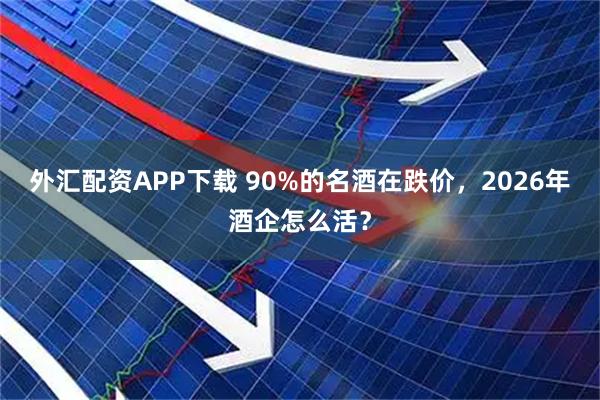 外汇配资APP下载 90%的名酒在跌价，2026年酒企怎么活？