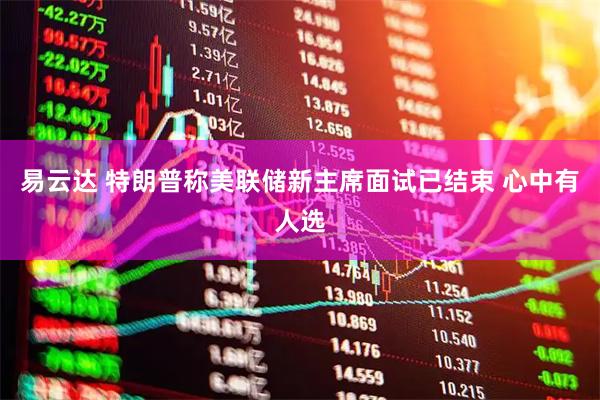 易云达 特朗普称美联储新主席面试已结束 心中有人选