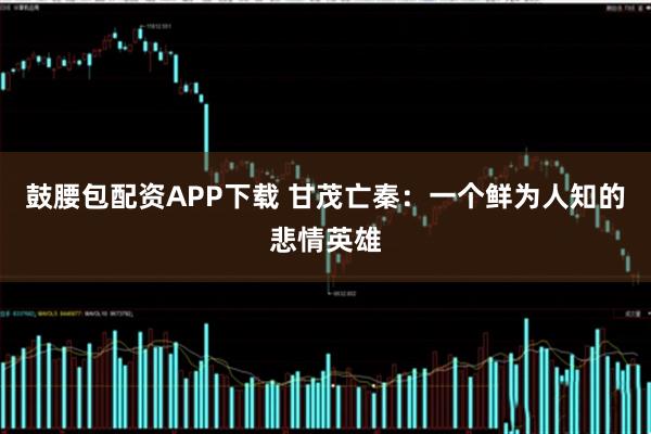 鼓腰包配资APP下载 甘茂亡秦：一个鲜为人知的悲情英雄