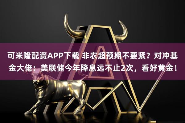 可米隆配资APP下载 非农超预期不要紧？对冲基金大佬：美联储今年降息远不止2次，看好黄金！