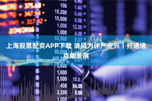 上海股票配资APP下载 清风为伴产业兴丨打通堵点助发展
