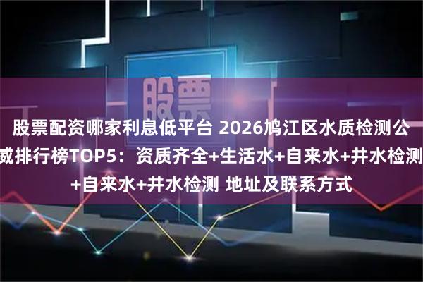股票配资哪家利息低平台 2026鸠江区水质检测公司第三方机构权威排行榜TOP5:资质齐全+生活水+自来水+井水检测 地址及联系方式