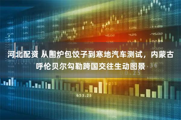 河北配资 从围炉包饺子到寒地汽车测试,内蒙古呼伦贝尔勾勒跨国交往生动图景