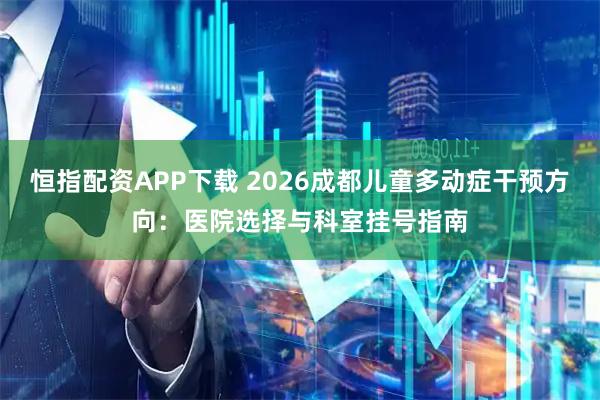 恒指配资APP下载 2026成都儿童多动症干预方向：医院选择与科室挂号指南