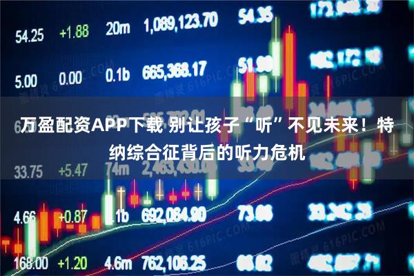 万盈配资APP下载 别让孩子“听”不见未来！特纳综合征背后的听力危机