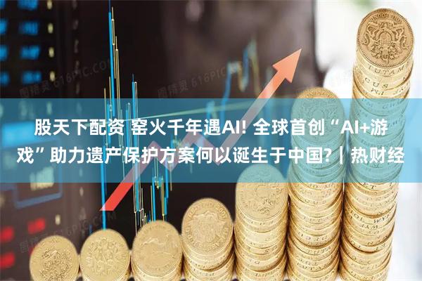 股天下配资 窑火千年遇AI! 全球首创“AI+游戏”助力遗产保护方案何以诞生于中国?｜热财经