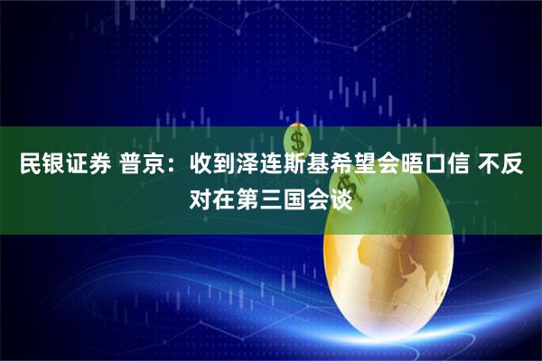 民银证券 普京：收到泽连斯基希望会晤口信 不反对在第三国会谈