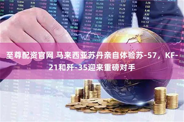 至尊配资官网 马来西亚苏丹亲自体验苏-57，KF-21和歼-35迎来重磅对手