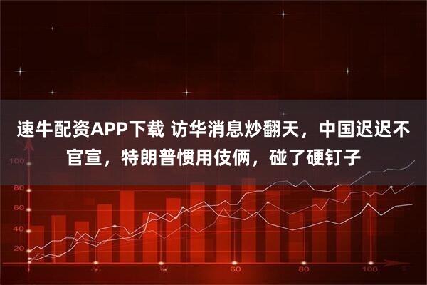 速牛配资APP下载 访华消息炒翻天，中国迟迟不官宣，特朗普惯用伎俩，碰了硬钉子