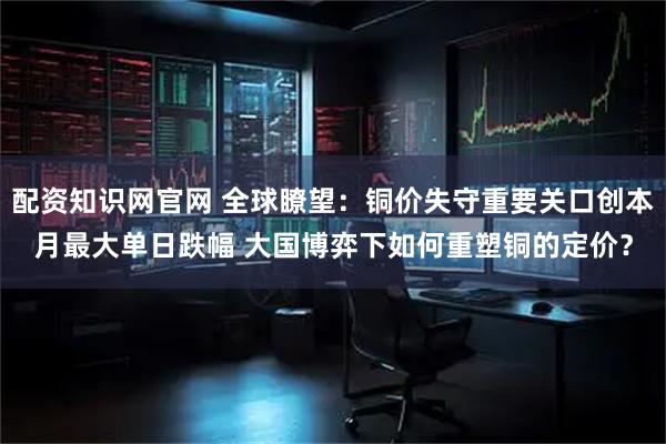 配资知识网官网 全球瞭望：铜价失守重要关口创本月最大单日跌幅 大国博弈下如何重塑铜的定价？