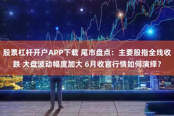 股票杠杆开户APP下载 尾市盘点：主要股指全线收跌 大盘波动幅度加大 6月收官行情如何演绎？