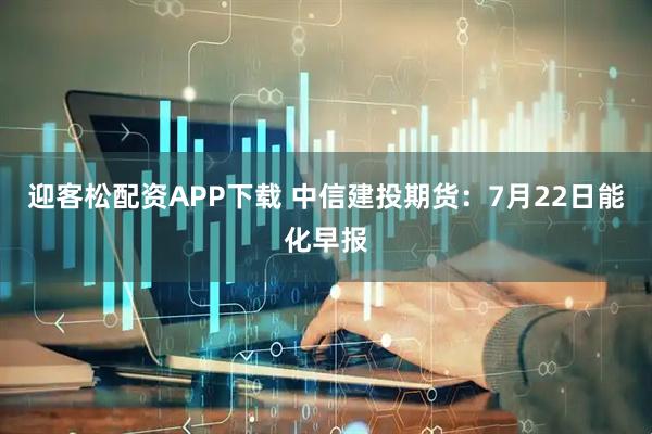 迎客松配资APP下载 中信建投期货：7月22日能化早报