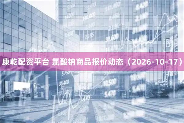 康乾配资平台 氯酸钠商品报价动态（2026-10-17）